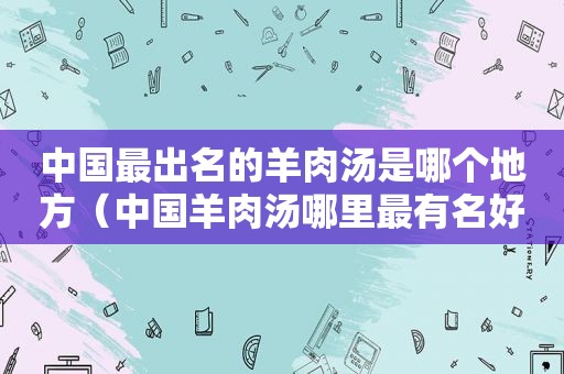 中国最出名的羊肉汤是哪个地方（中国羊肉汤哪里最有名好吃?）