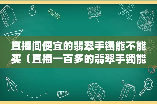 直播间便宜的翡翠手镯能不能买（直播一百多的翡翠手镯能买吗）