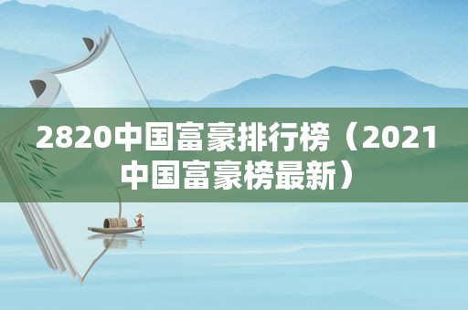 2820中国富豪排行榜（2021中国富豪榜最新）