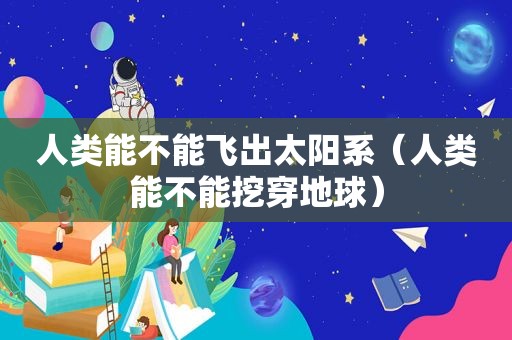 人类能不能飞出太阳系（人类能不能挖穿地球）