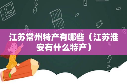 江苏常州特产有哪些（江苏淮安有什么特产）