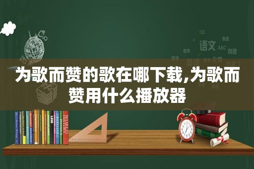 为歌而赞的歌在哪下载,为歌而赞用什么播放器