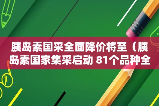 胰岛素国采全面降价将至（胰岛素国家集采启动 81个品种全名单公布）