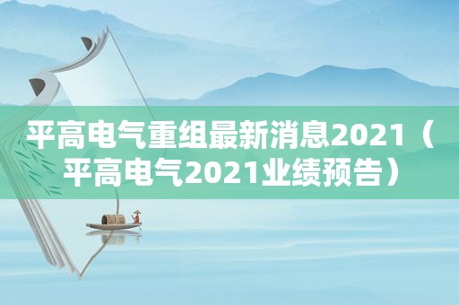 平高电气重组最新消息2021（平高电气2021业绩预告）