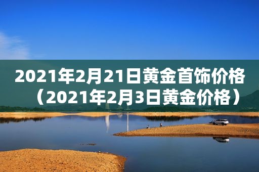 2021年2月21日黄金首饰价格（2021年2月3日黄金价格）