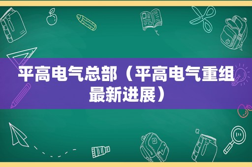 平高电气总部（平高电气重组最新进展）