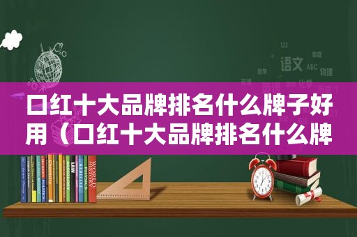 口红十大品牌排名什么牌子好用（口红十大品牌排名什么牌子好看）