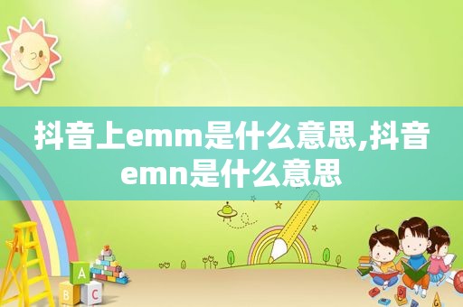 抖音上emm是什么意思,抖音emn是什么意思