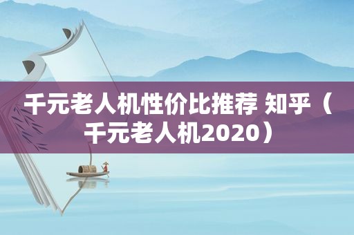 千元老人机性价比推荐 知乎（千元老人机2020）