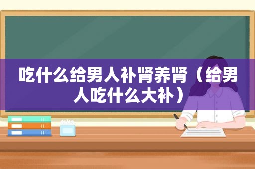 吃什么给男人补肾养肾（给男人吃什么大补）