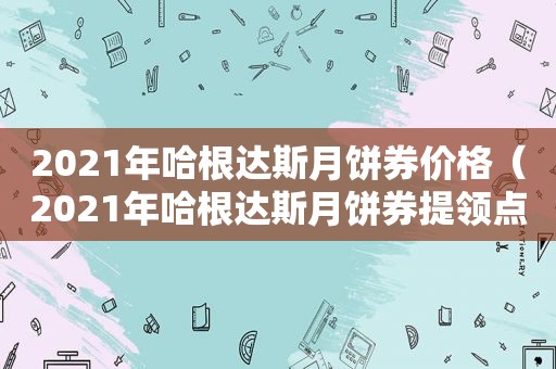 2021年哈根达斯月饼券价格（2021年哈根达斯月饼券提领点）