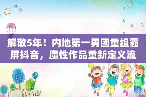 解散5年！内地第一男团重组 *** 抖音，魔性作品重新定义流行理念