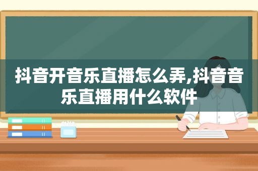 抖音开音乐直播怎么弄,抖音音乐直播用什么软件