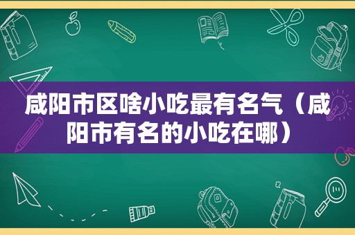 咸阳市区啥小吃最有名气（咸阳市有名的小吃在哪）