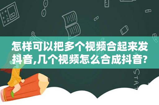 怎样可以把多个视频合起来发抖音,几个视频怎么合成抖音?