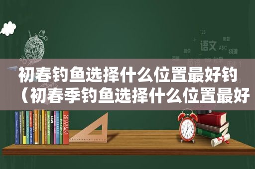 初春钓鱼选择什么位置最好钓（初春季钓鱼选择什么位置最好）