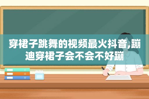 穿裙子跳舞的视频最火抖音,蹦迪穿裙子会不会不好蹦