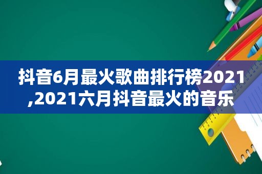 抖音6月最火歌曲排行榜2021,2021六月抖音最火的音乐