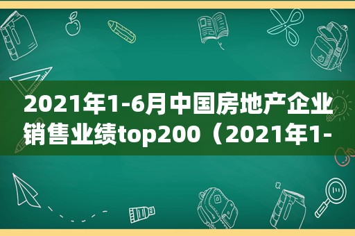 2021年1-6月中国房地产企业销售业绩top200（2021年1-2月中国房地产企业销售业绩top100）