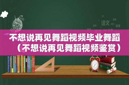 不想说再见舞蹈视频毕业舞蹈（不想说再见舞蹈视频鉴赏）