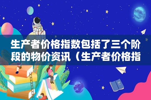 生产者价格指数包括了三个阶段的物价资讯（生产者价格指数三个阶段）