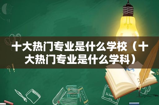 十大热门专业是什么学校（十大热门专业是什么学科）