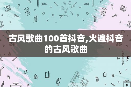 古风歌曲100首抖音,火遍抖音的古风歌曲