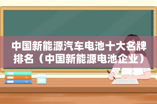 中国新能源汽车电池十大名牌排名（中国新能源电池企业）