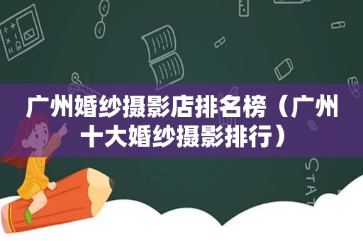 广州婚纱摄影店排名榜（广州十大婚纱摄影排行）