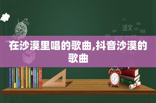 在沙漠里唱的歌曲,抖音沙漠的歌曲