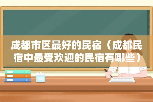 成都市区最好的民宿（成都民宿中最受欢迎的民宿有哪些）