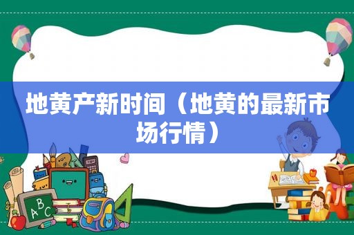 地黄产新时间（地黄的最新市场行情）