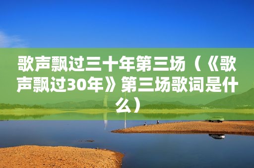 歌声飘过三十年第三场（《歌声飘过30年》第三场歌词是什么）