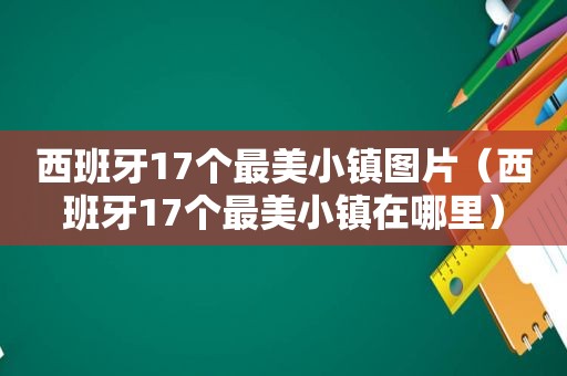 西班牙17个最美小镇图片（西班牙17个最美小镇在哪里）