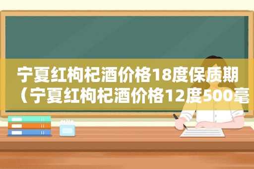 宁夏红枸杞酒价格18度保质期（宁夏红枸杞酒价格12度500毫升）