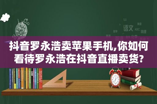 抖音罗永浩卖苹果手机,你如何看待罗永浩在抖音直播卖货?