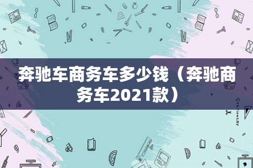 奔驰车商务车多少钱（奔驰商务车2021款）