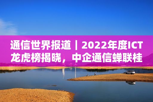 通信世界报道｜2022年度ICT龙虎榜揭晓，中企通信蝉联桂冠