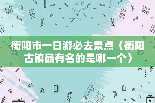 衡阳市一日游必去景点（衡阳古镇最有名的是哪一个）