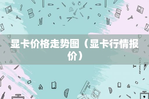 显卡价格走势图（显卡行情报价）