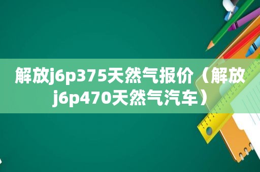 解放j6p375天然气报价（解放j6p470天然气汽车）