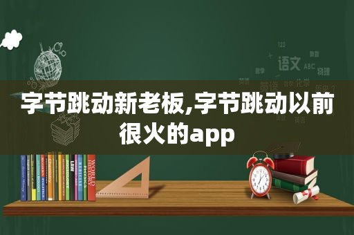 字节跳动新老板,字节跳动以前很火的app