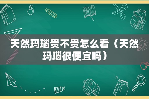 天然玛瑙贵不贵怎么看（天然玛瑙很便宜吗）