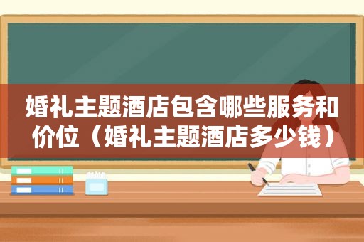 婚礼主题酒店包含哪些服务和价位（婚礼主题酒店多少钱）