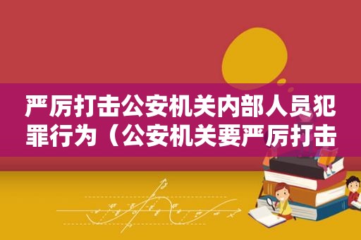 严厉打击公安机关内部人员犯罪行为（公安机关要严厉打击）