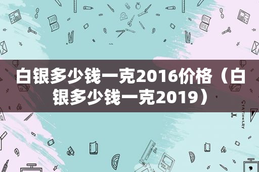 白银多少钱一克2016价格（白银多少钱一克2019）