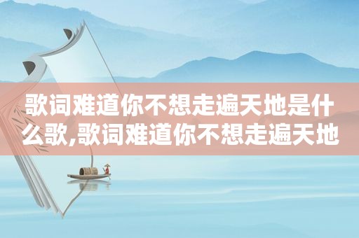 歌词难道你不想走遍天地是什么歌,歌词难道你不想走遍天地是哪首歌