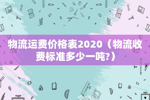 物流运费价格表2020（物流收费标准多少一吨?）