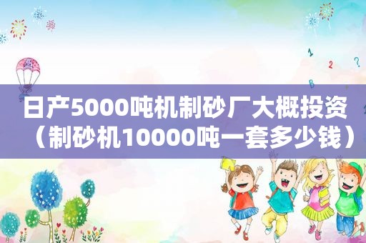 日产5000吨机制砂厂大概投资（制砂机10000吨一套多少钱）