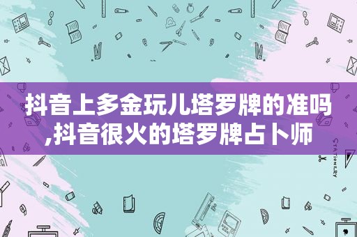 抖音上多金玩儿塔罗牌的准吗,抖音很火的塔罗牌占卜师